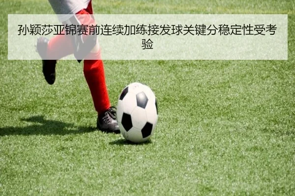 孙颖莎亚锦赛前连续加练接发球关键分稳定性受考验