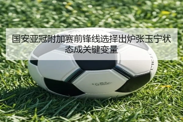 国安亚冠附加赛前锋线选择出炉张玉宁状态成关键变量